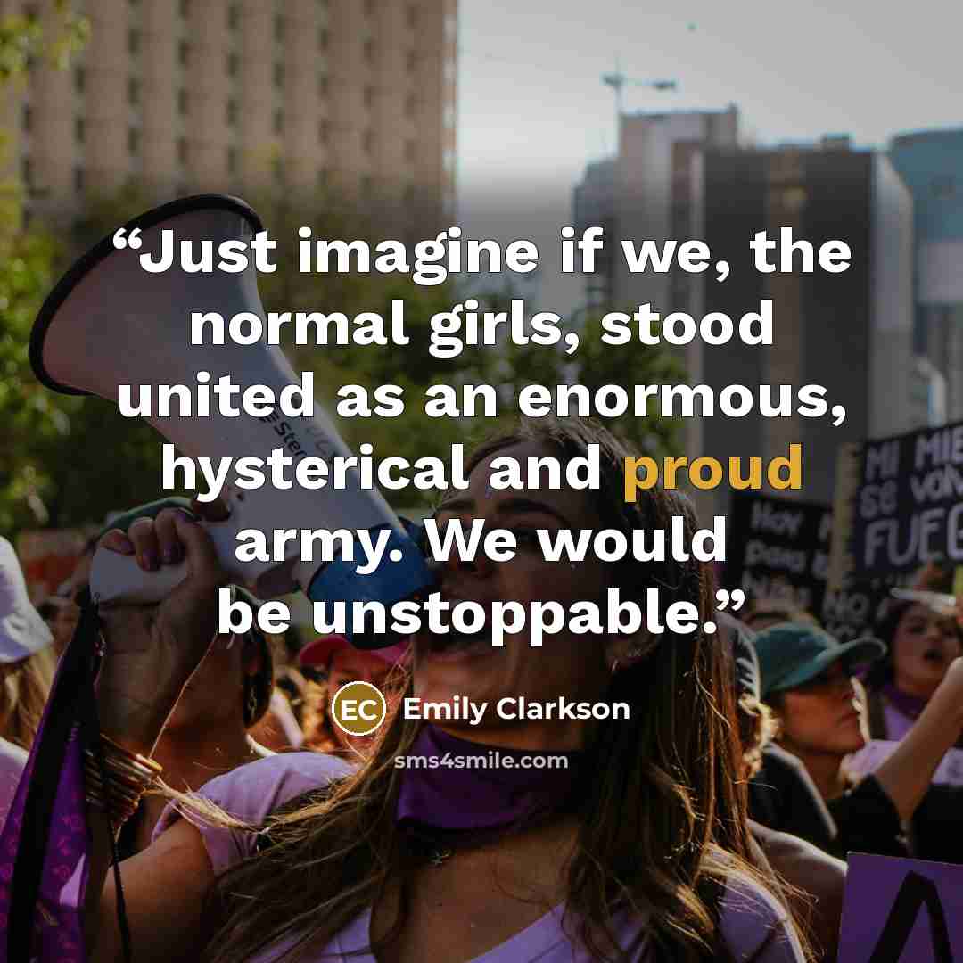 “Just imagine if we, the normal girls, stood united as an enormous, hysterical and proud army. We would be unstoppable.” quote by Emily Clarkson