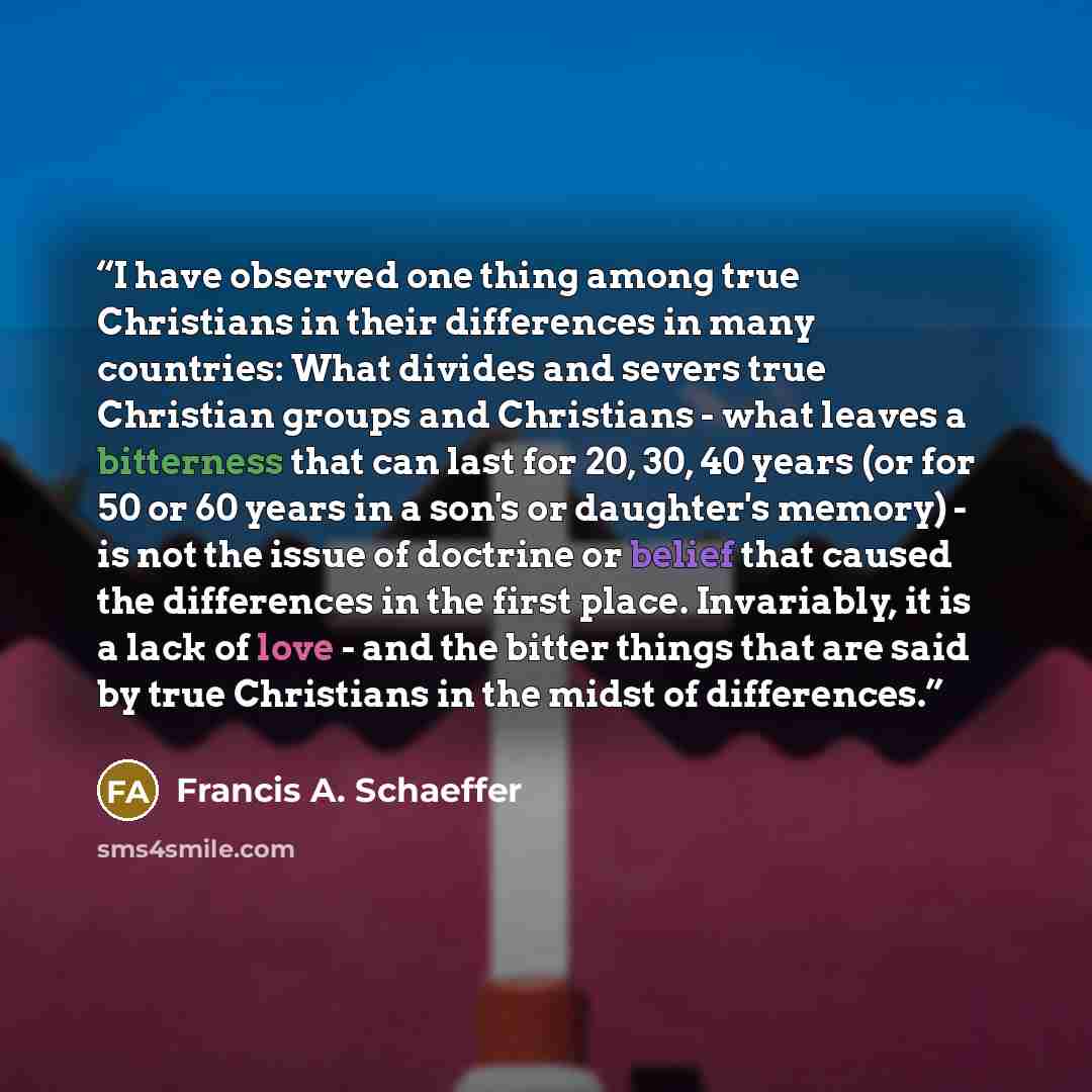 “I have observed one thing among true Christians in their differences in many countries: What divides and severs true Christian groups and Christians - what leaves a bitterness that can last for 20, 30, 40 years (or for 50 or 60 years in a son's or daughter's memory) - is not the issue of doctrine…” quote by Francis A. Schaeffer