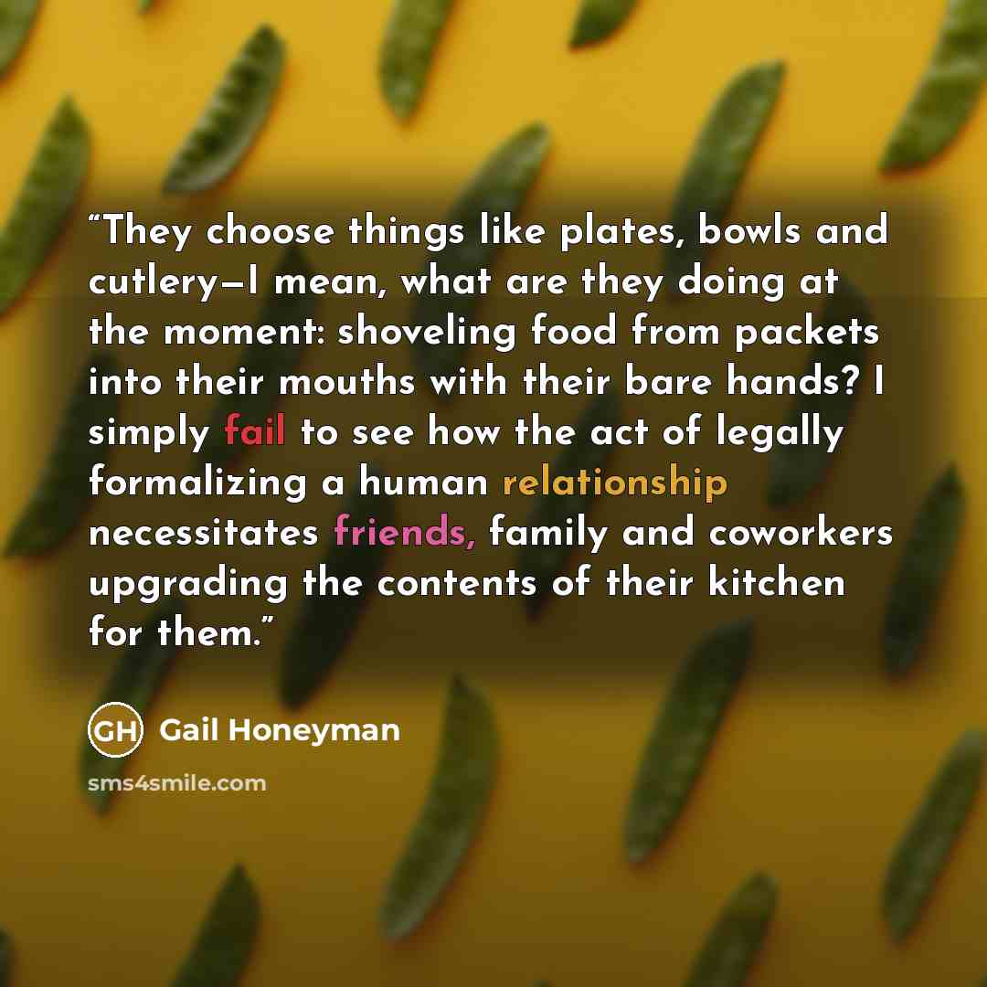 “They choose things like plates, bowls and cutlery—I mean, what are they doing at the moment: shoveling food from packets into their mouths with their bare hands? I simply fail to see how the act of legally formalizing a human relationship necessitates friends, family and coworkers upgrading the…” quote by Gail Honeyman