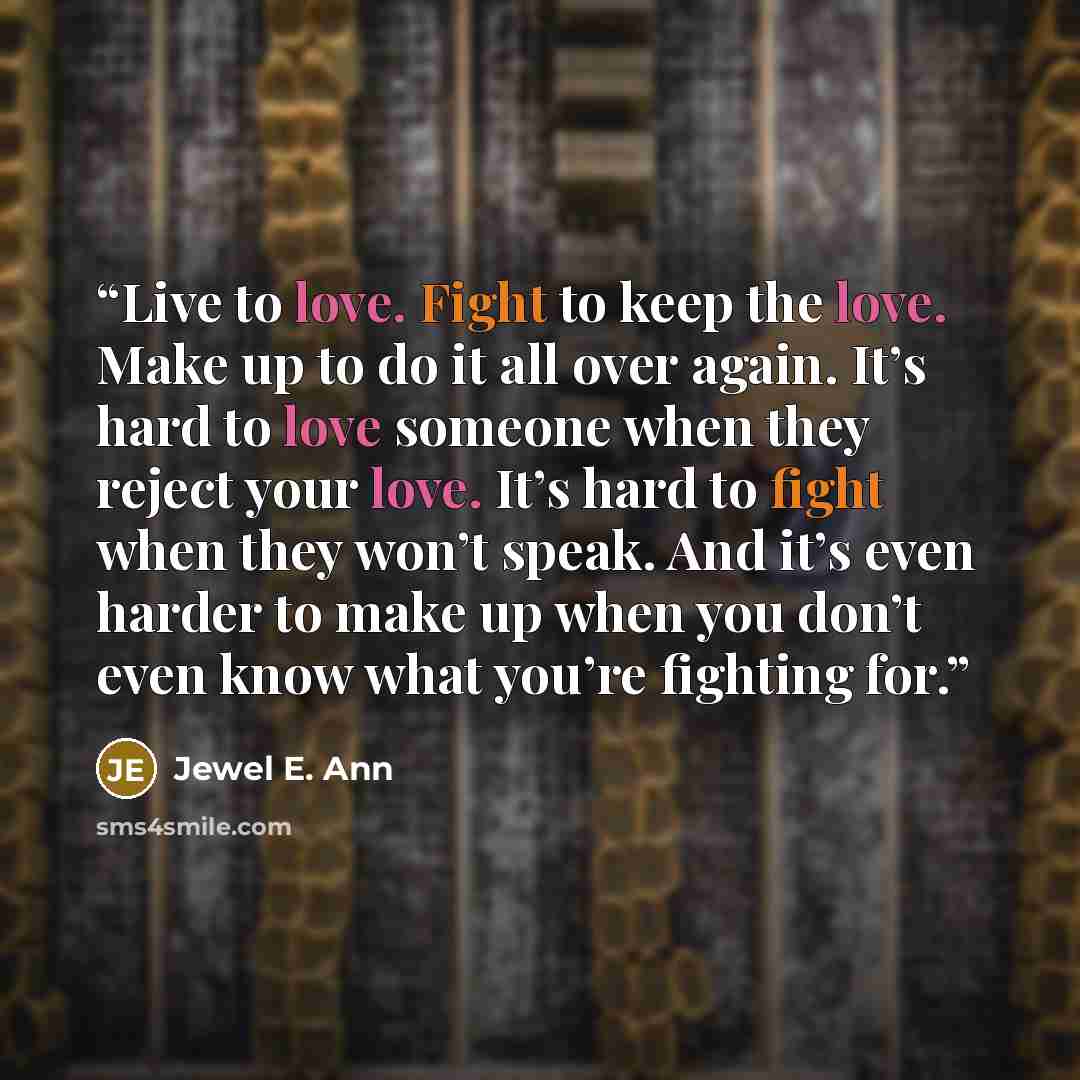 “Live to love. Fight to keep the love. Make up to do it all over again. It’s hard to love someone when they reject your love. It’s hard to fight when they won’t speak. And it’s even harder to make up when you don’t even know what you’re fighting for.” quote by Jewel E. Ann