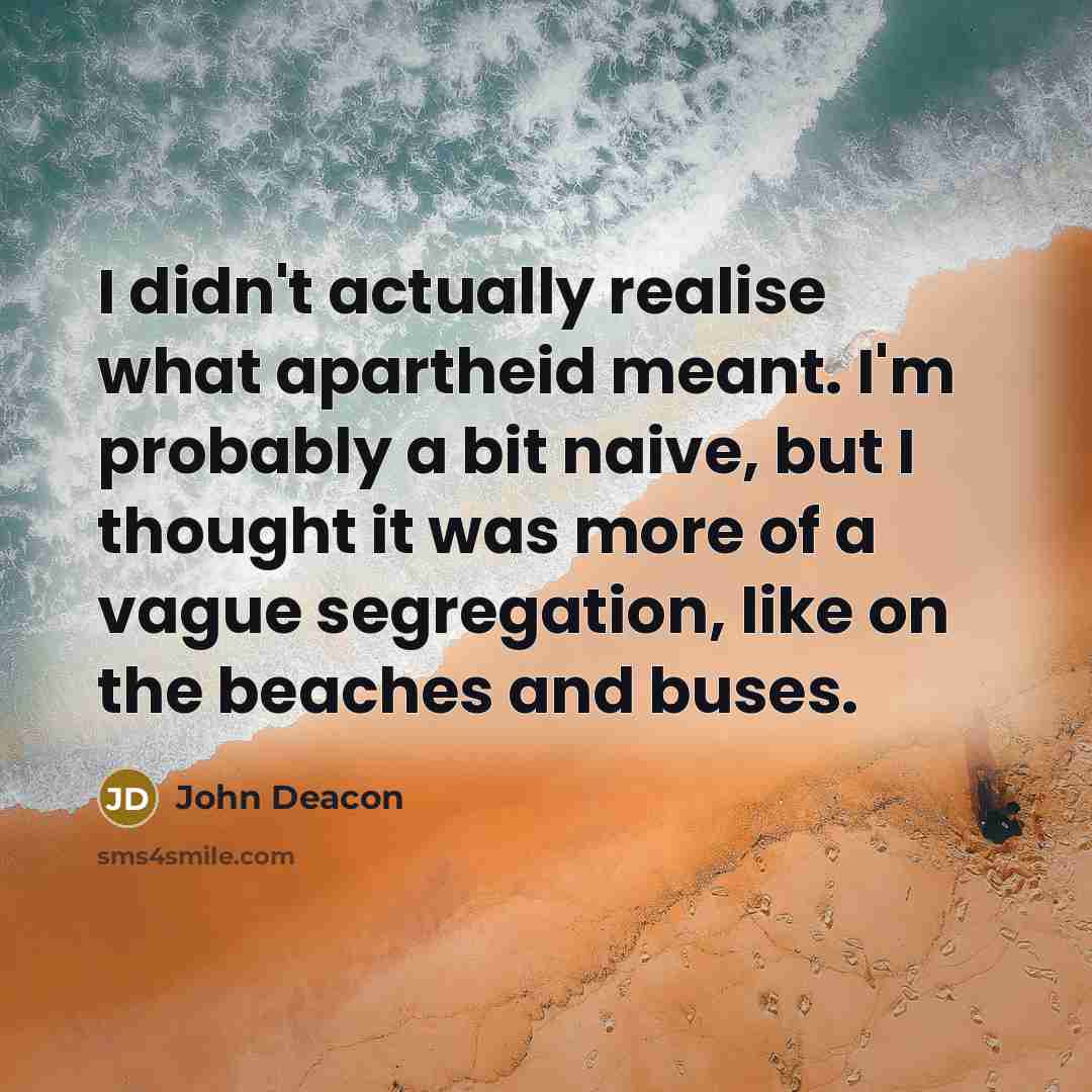 “I didn't actually realise what apartheid meant. I'm probably a…” quote by John Deacon