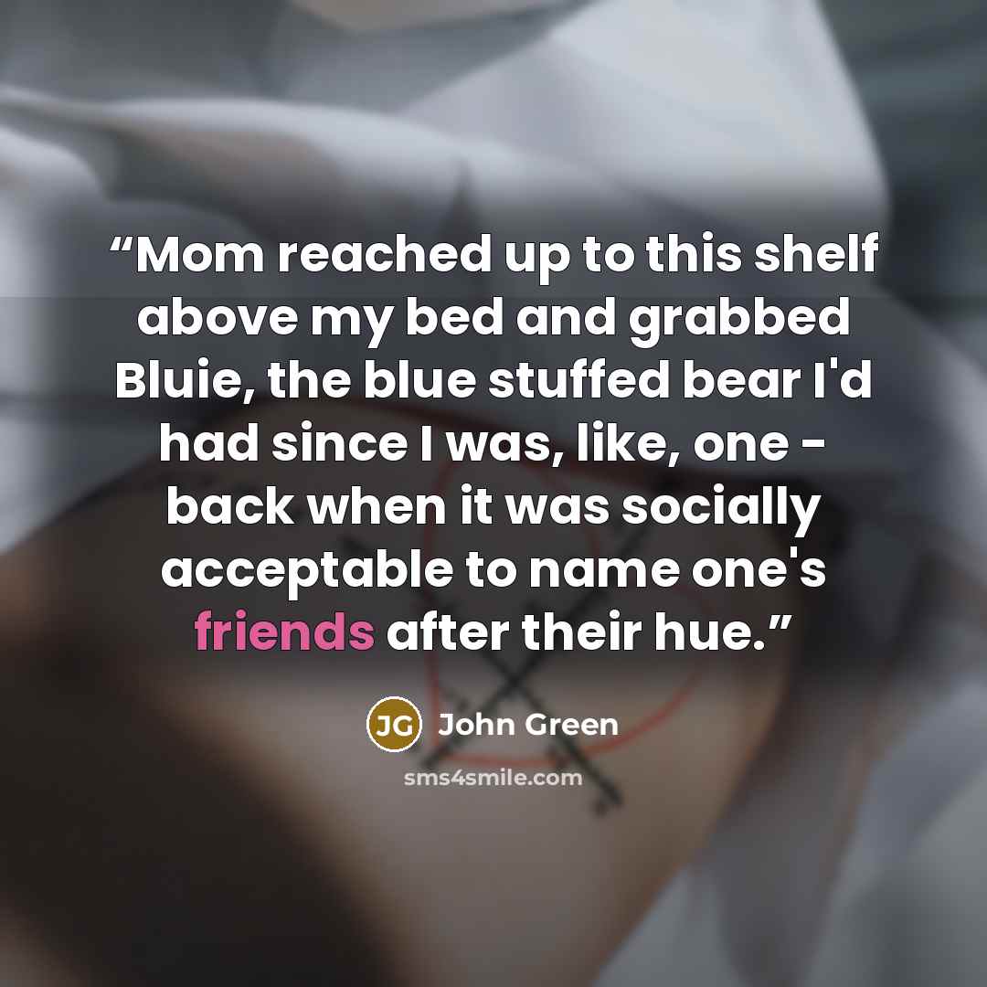 “Mom reached up to this shelf above my bed and grabbed Bluie, the blue stuffed bear I'd had since I was, like, one - back when it was socially acceptable to name one's friends after their hue.” quote by John Green