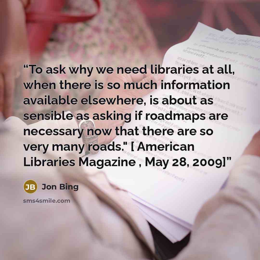 “To ask why we need libraries at all, when there is so much information available elsewhere, is about as sensible as asking if roadmaps are necessary now that there are so very many roads." [ American Libraries Magazine , May 28, 2009]” quote by Jon Bing