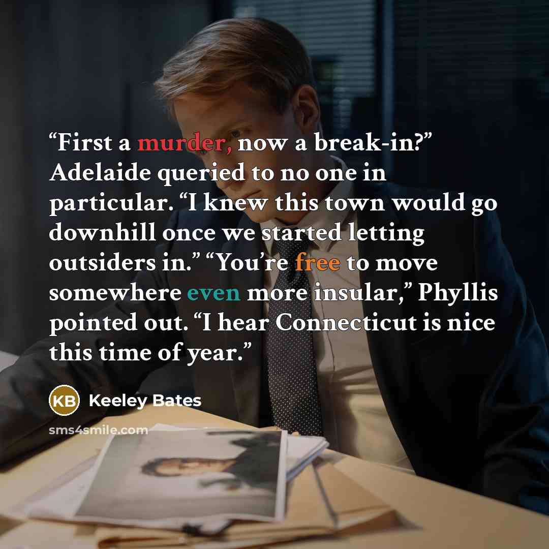 “First a murder, now a break-in?” Adelaide queried to no one in particular. “I knew this town would go downhill once we started letting outsiders in.” “You’re free to move somewhere even more insular,” Phyllis pointed out. “I hear Connecticut is nice this time of year.” quote by Keeley Bates