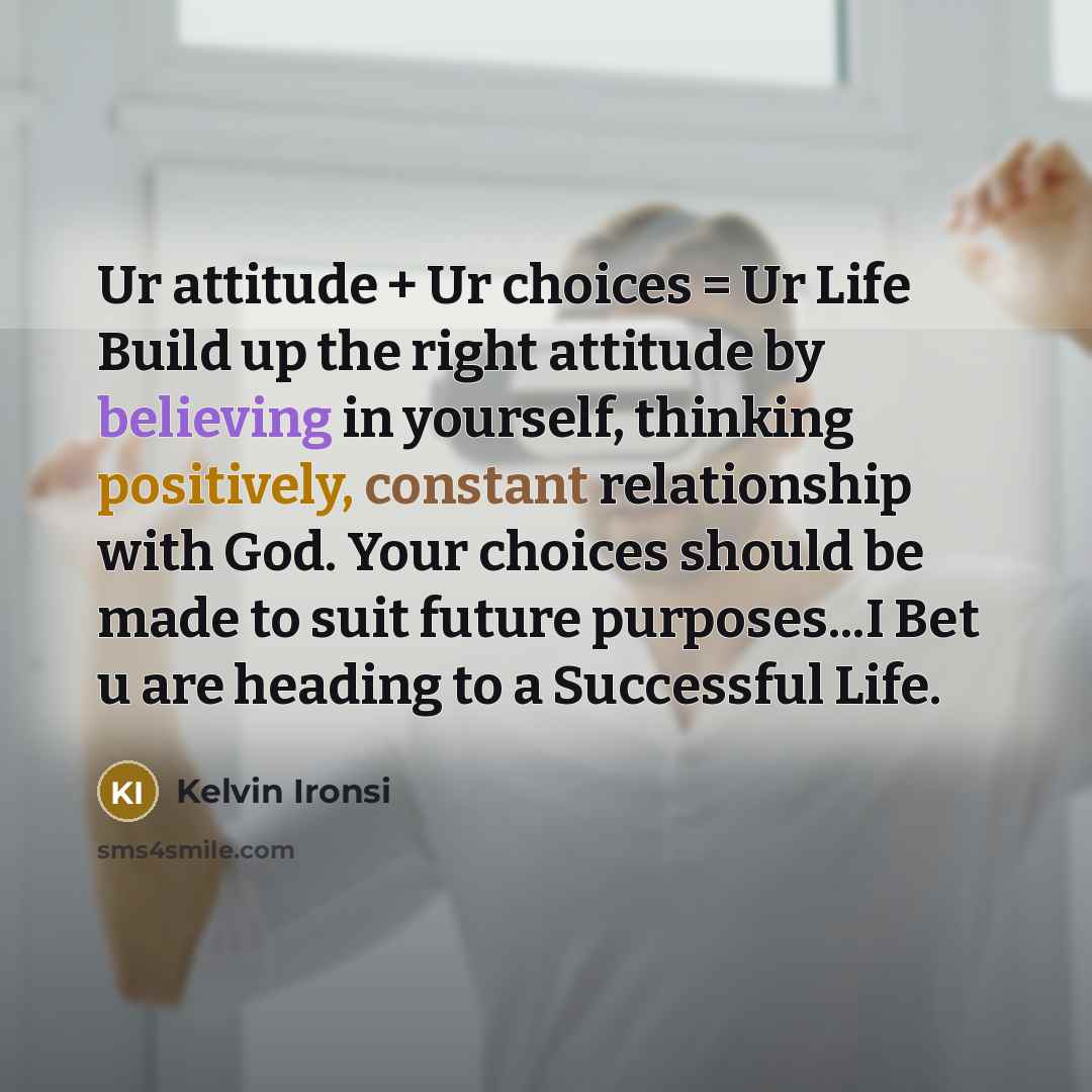 “Ur attitude + Ur choices = Ur Life Build up the right attitude by believing in yourself, thinking positively, constant relationship with God. Your choices should be made to suit future purposes...I Bet u are heading to a Successful Life.” quote by Kelvin Ironsi
