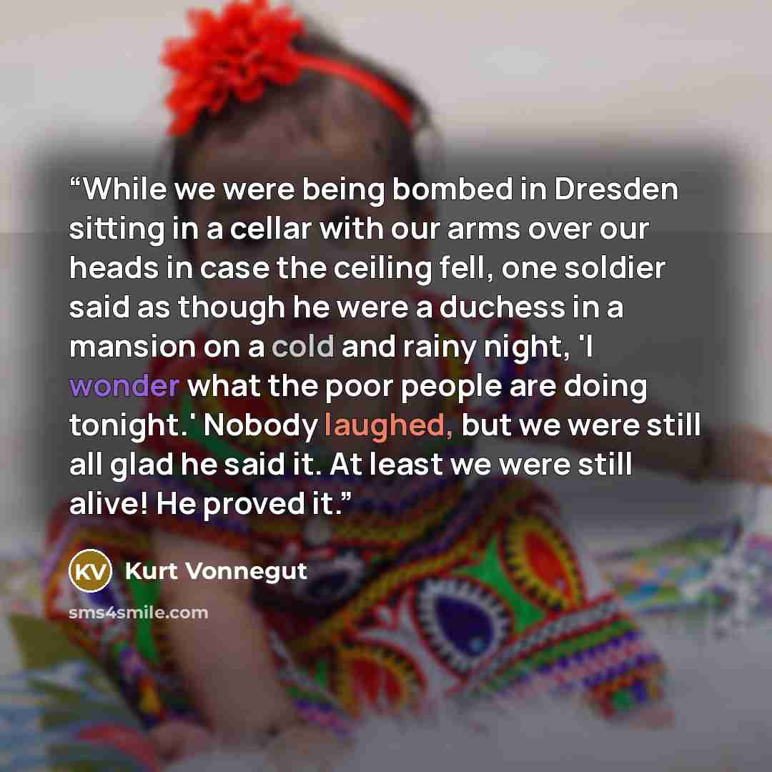 “While we were being bombed in Dresden sitting in a cellar with our arms over our heads in case the ceiling fell, one soldier said as though he were a duchess in a mansion on a cold and rainy night, 'I wonder what the poor people are doing tonight.' Nobody laughed, but we were still all glad he…” quote by Kurt Vonnegut