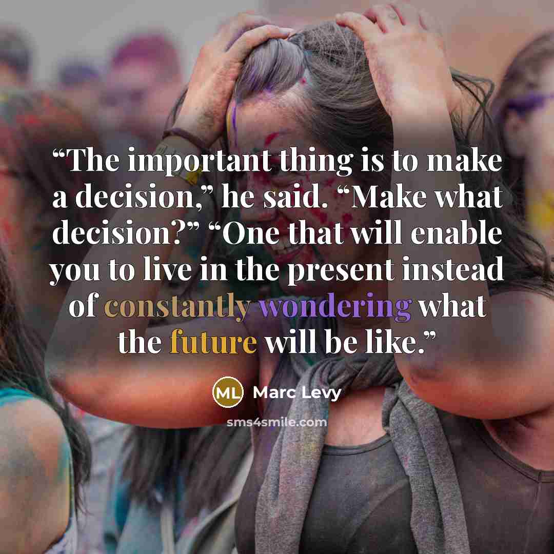 “The important thing is to make a decision,” he said. “Make what decision?” “One that will enable you to live in the present instead of constantly wondering what the future will be like.” quote by Marc Levy