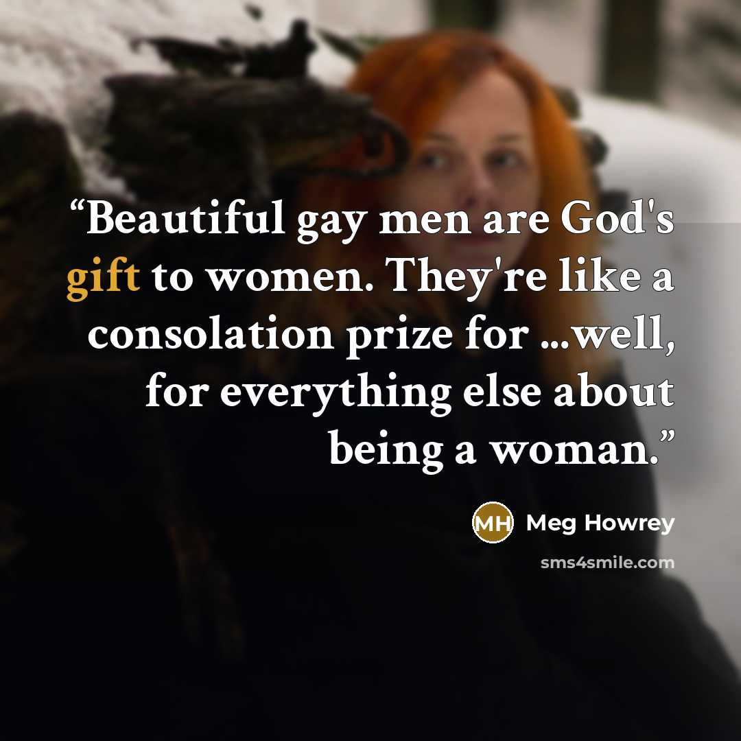 “Beautiful gay men are God's gift to women. They're like a consolation prize for ...well, for everything else about being a woman.” quote by Meg Howrey