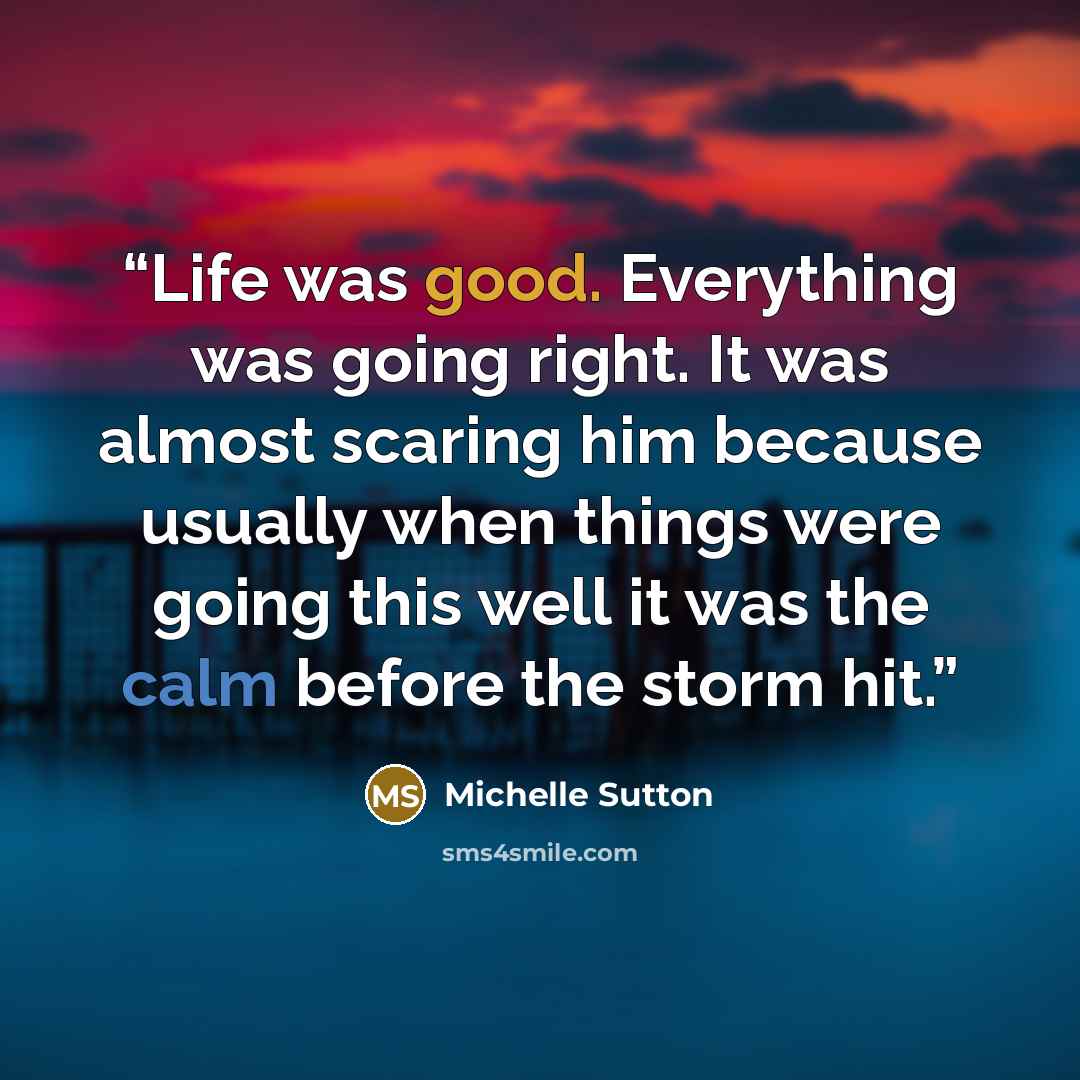 “Life was good. Everything was going right. It was almost scaring him because usually when things were going this well it was the calm before the storm hit.” quote by Michelle Sutton