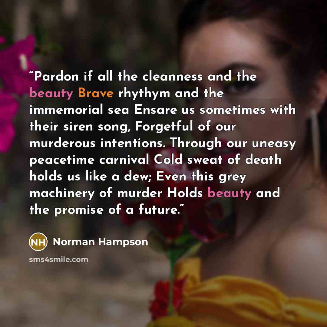 “Pardon if all the cleanness and the beauty Brave rhythym and the immemorial sea Ensare us sometimes with their siren song, Forgetful of our murderous intentions. Through our uneasy peacetime carnival Cold sweat of death holds us like a dew; Even this grey machinery of murder Holds beauty and the…” quote by Norman Hampson
