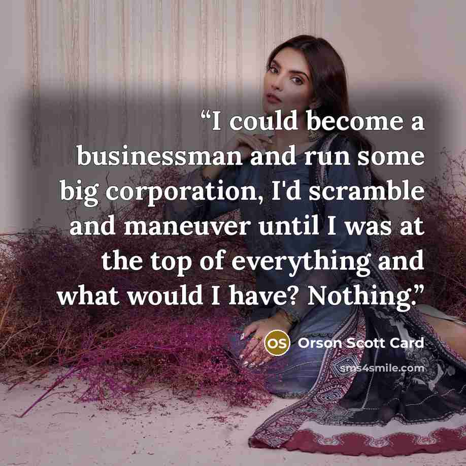 “I could become a businessman and run some big corporation, I'd scramble and maneuver until I was at the top of everything and what would I have? Nothing.” quote by Orson Scott Card