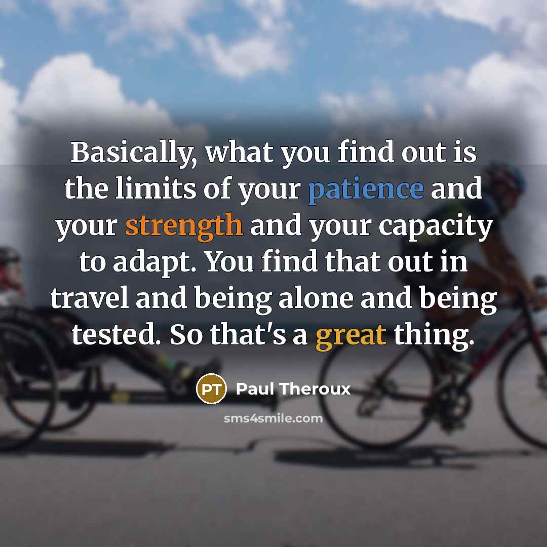 “Basically, what you find out is the limits of your patience and your strength and your capacity to adapt. You find that out in travel and being alone and being tested. So that's a great thing.” quote by Paul Theroux