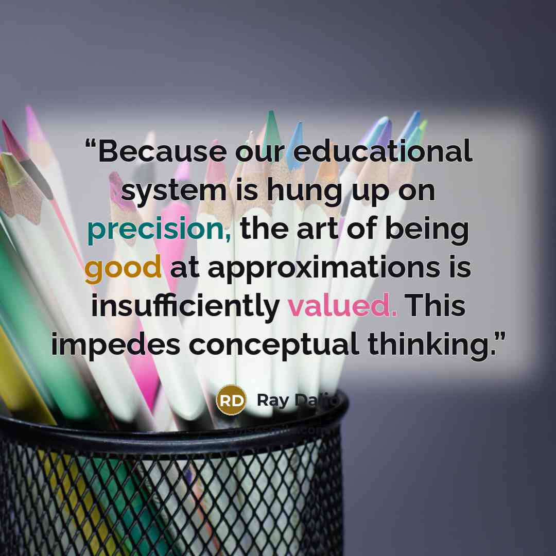 “Because our educational system is hung up on precision, the art of being good at approximations is insufficiently valued. This impedes conceptual thinking.” quote by Ray Dalio