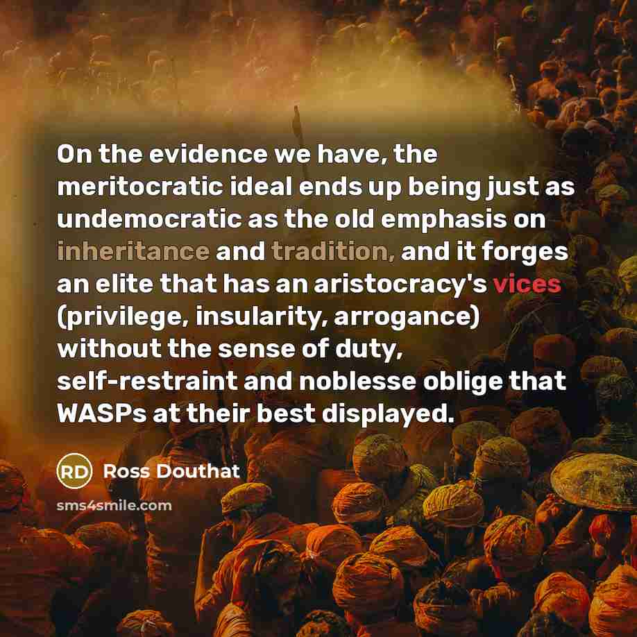 “On the evidence we have, the meritocratic ideal ends up being just as undemocratic as the old emphasis on inheritance and tradition, and it forges an elite that has an aristocracy's vices (privilege, insularity, arrogance) without the sense of duty, self-restraint and noblesse oblige that WASPs at…” quote by Ross Douthat