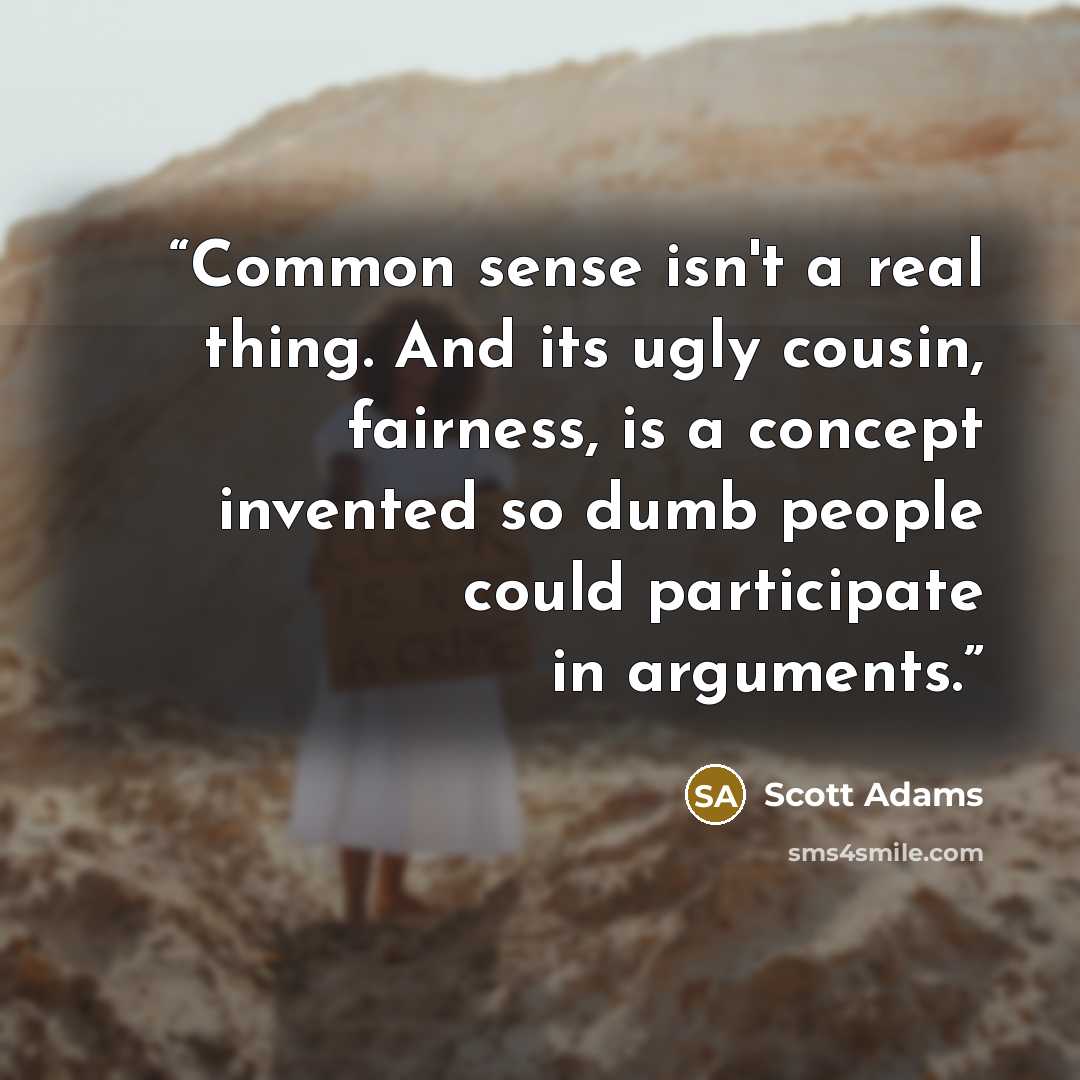 “Common sense isn't a real thing. And its ugly cousin, fairness, is a concept invented so dumb people could participate in arguments.” quote by Scott Adams