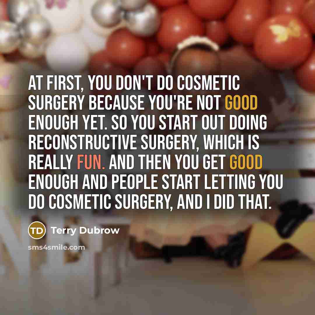 “At first, you don't do cosmetic surgery because you're not good enough yet. So you start out doing reconstructive surgery, which is really fun. And then you get good enough and people start letting you do cosmetic surgery, and I did that.” quote by Terry Dubrow