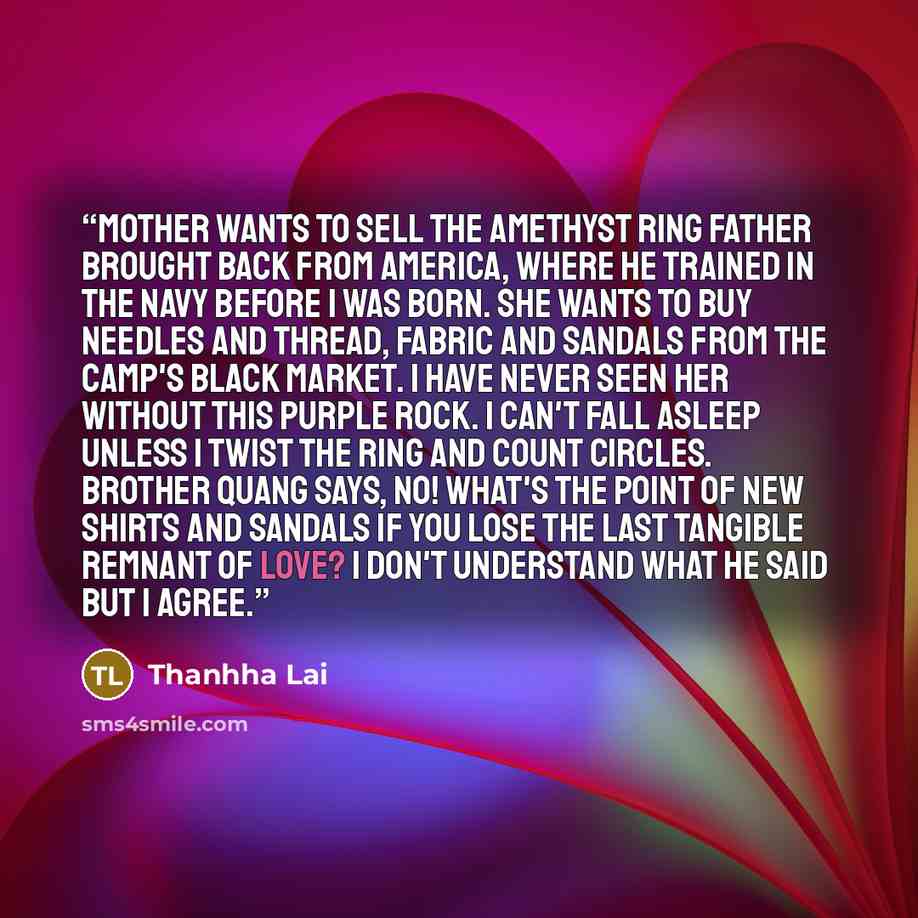 “Mother wants to sell the amethyst ring Father brought back from America, where he trained in the navy before I was born. She wants to buy needles and thread, fabric and sandals from the camp's black market. I have never seen her without this purple rock. I can't fall asleep unless I twist the ring…” quote by Thanhha Lai