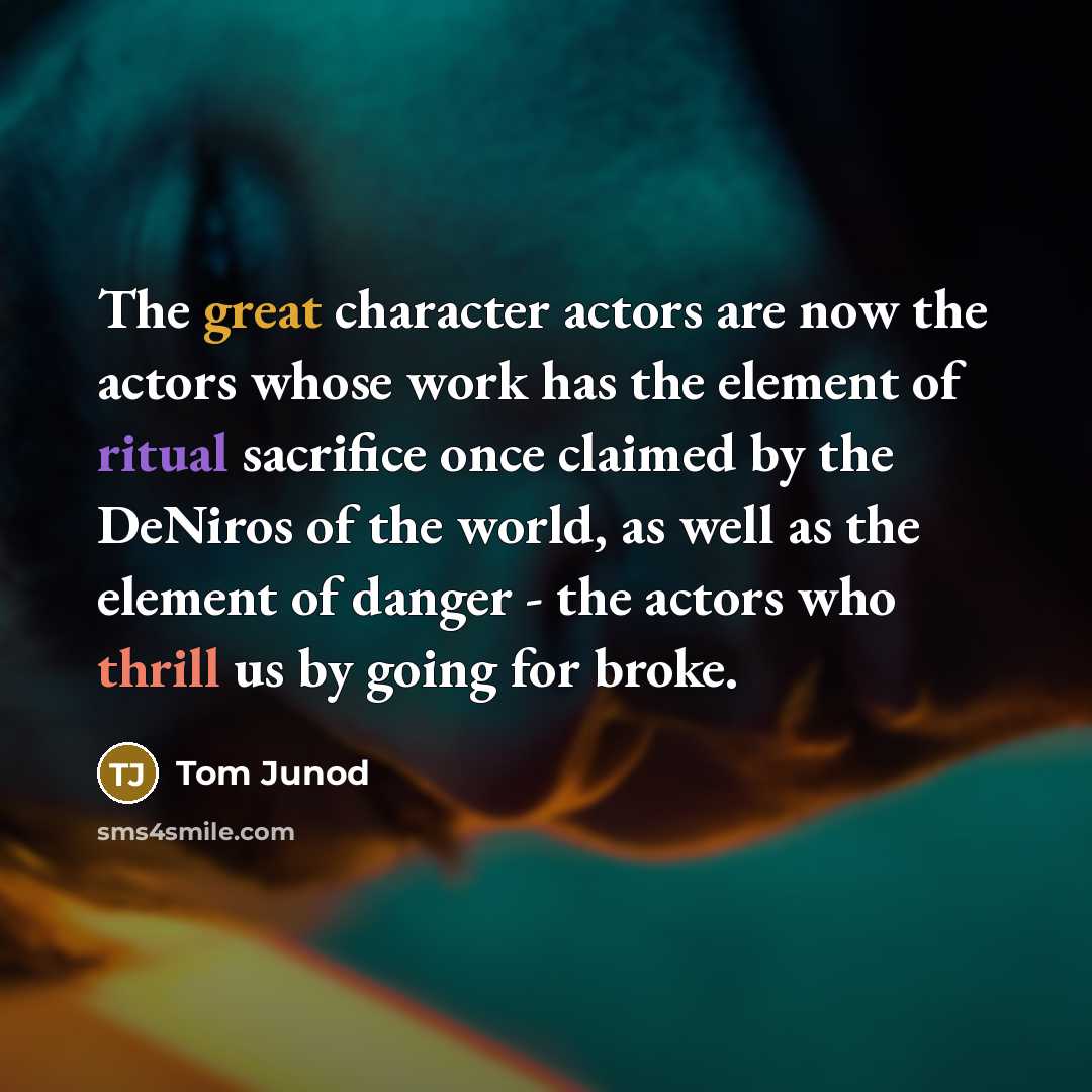 “The great character actors are now the actors whose work has the element of ritual sacrifice once claimed by the DeNiros of the world, as well as the element of danger - the actors who thrill us by going for broke.” quote by Tom Junod