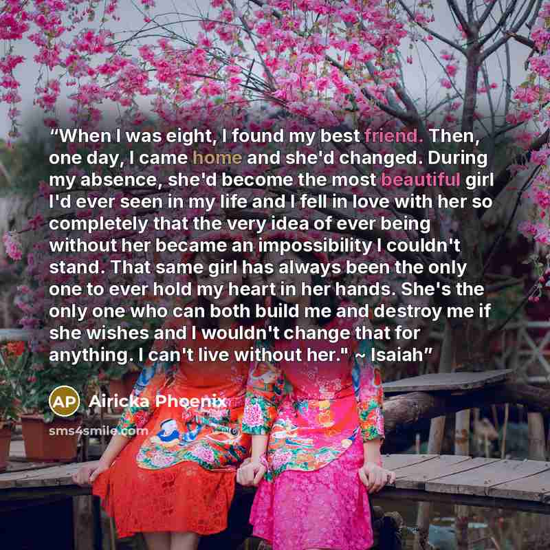“When I was eight, I found my best friend. Then, one day, I came home and she'd changed. During my absence, she'd become the most beautiful girl I'd ever seen in my life and I fell in love with her so completely that the very idea of ever being without her became an impossibility I couldn't stand…” quote by Airicka Phoenix