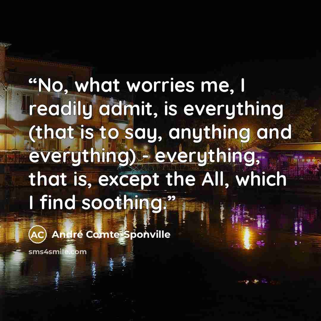 “No, what worries me, I readily admit, is everything (that is to say, anything and everything) - everything, that is, except the All, which I find soothing.” quote by André Comte-Sponville