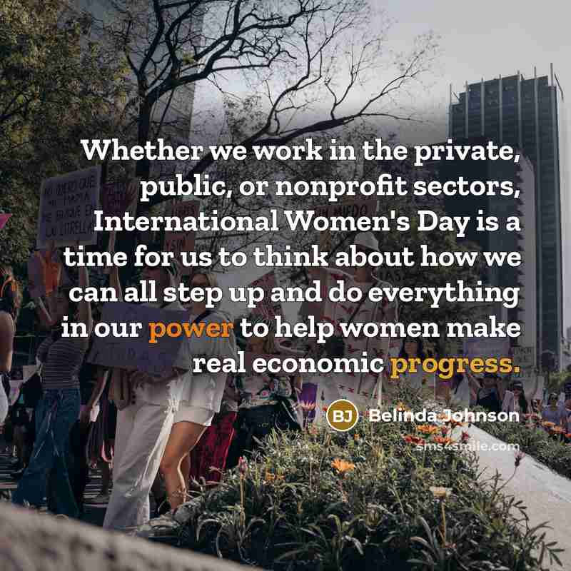 “Whether we work in the private, public, or nonprofit sectors, International Women's Day is a time for us to think about how we can all step up and do everything in our power to help women make real economic progress.” quote by Belinda Johnson