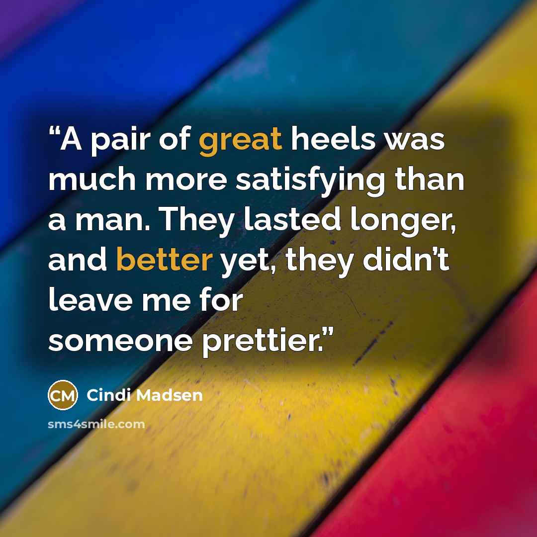 “A pair of great heels was much more satisfying than a man. They lasted longer, and better yet, they didn’t leave me for someone prettier.” quote by Cindi Madsen