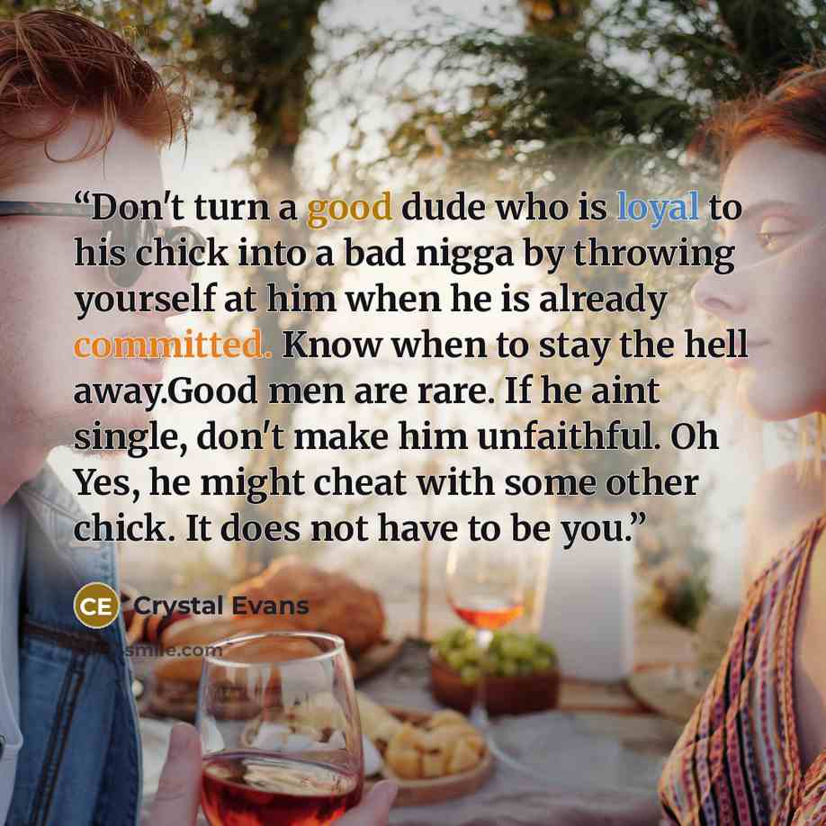 “Don't turn a good dude who is loyal to his chick into a bad nigga by throwing yourself at him when he is already committed. Know when to stay the hell away.Good men are rare. If he aint single, don't make him unfaithful. Oh Yes, he might cheat with some other chick. It does not have to be you.” quote by Crystal Evans