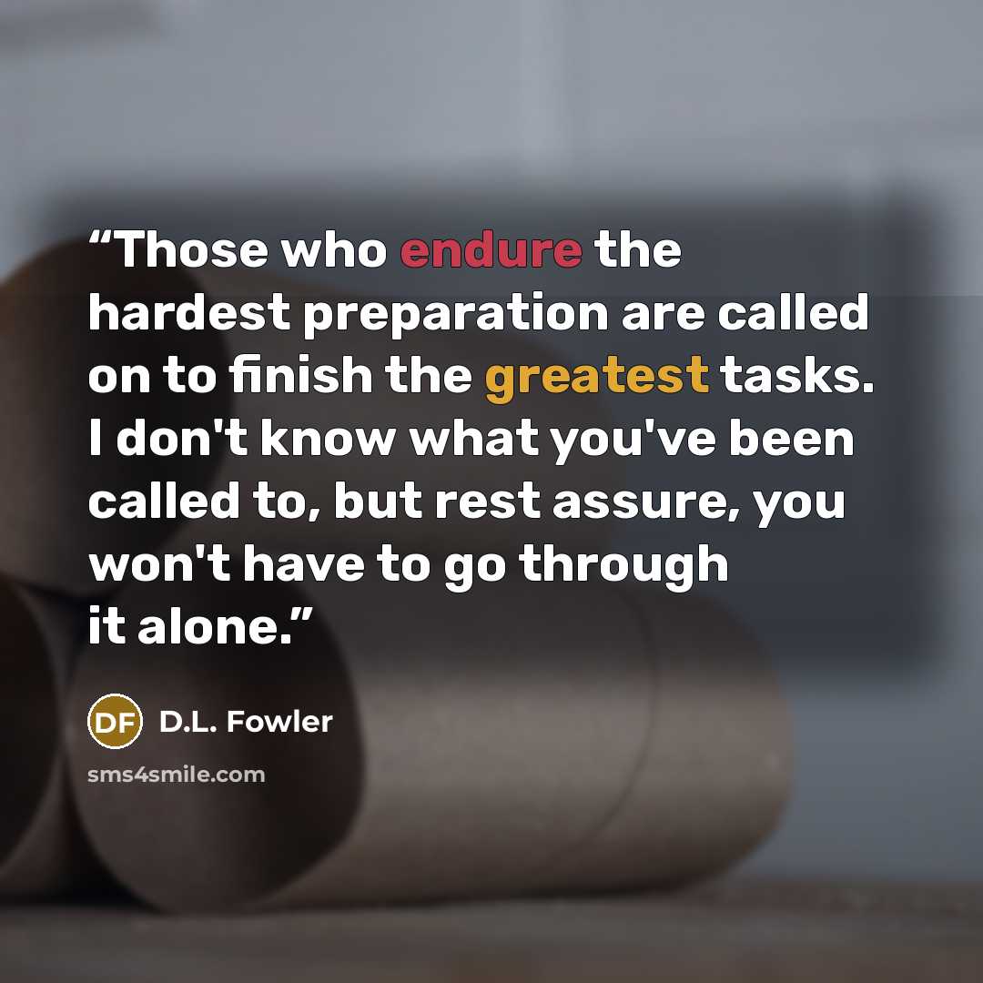 “Those who endure the hardest preparation are called on to finish the greatest tasks. I don't know what you've been called to, but rest assure, you won't have to go through it alone.” quote by D.L. Fowler