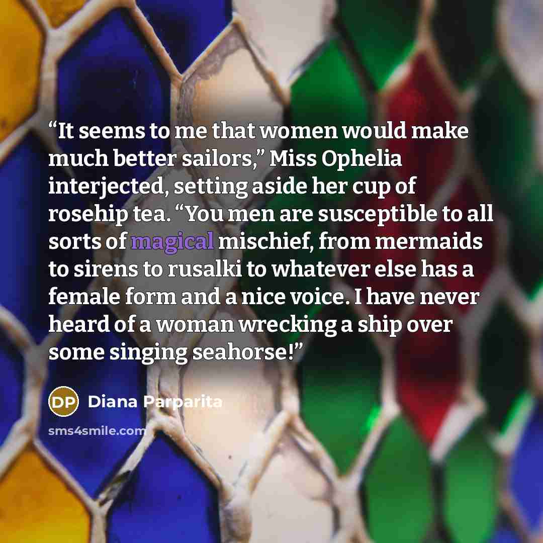 “It seems to me that women would make much better sailors,” Miss Ophelia interjected, setting aside her cup of rosehip tea. “You men are susceptible to all sorts of magical mischief, from mermaids to sirens to rusalki to whatever else has a female form and a nice voice. I have never heard of a…” quote by Diana Parparita
