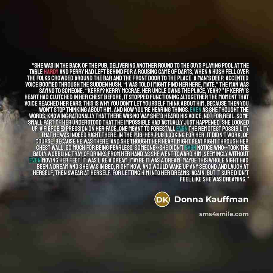 “She was in the back of the pub, delivering another round to the guys playing pool at the table Hardy and Perry had left behind for a rousing game of darts, when a hush fell over the folks crowded around the bar and the front door to the place. A man’s deep, accented voice boomed through the sudden…” quote by Donna Kauffman