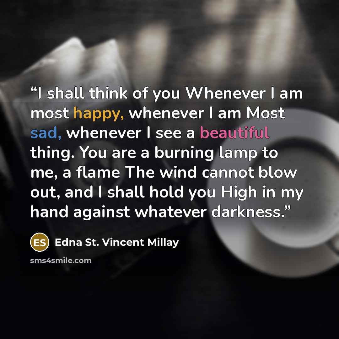 “I shall think of you Whenever I am most happy, whenever I am Most sad, whenever I see a beautiful thing. You are a burning lamp to me, a flame The wind cannot blow out, and I shall hold you High in my hand against whatever darkness.” quote by Edna St. Vincent Millay