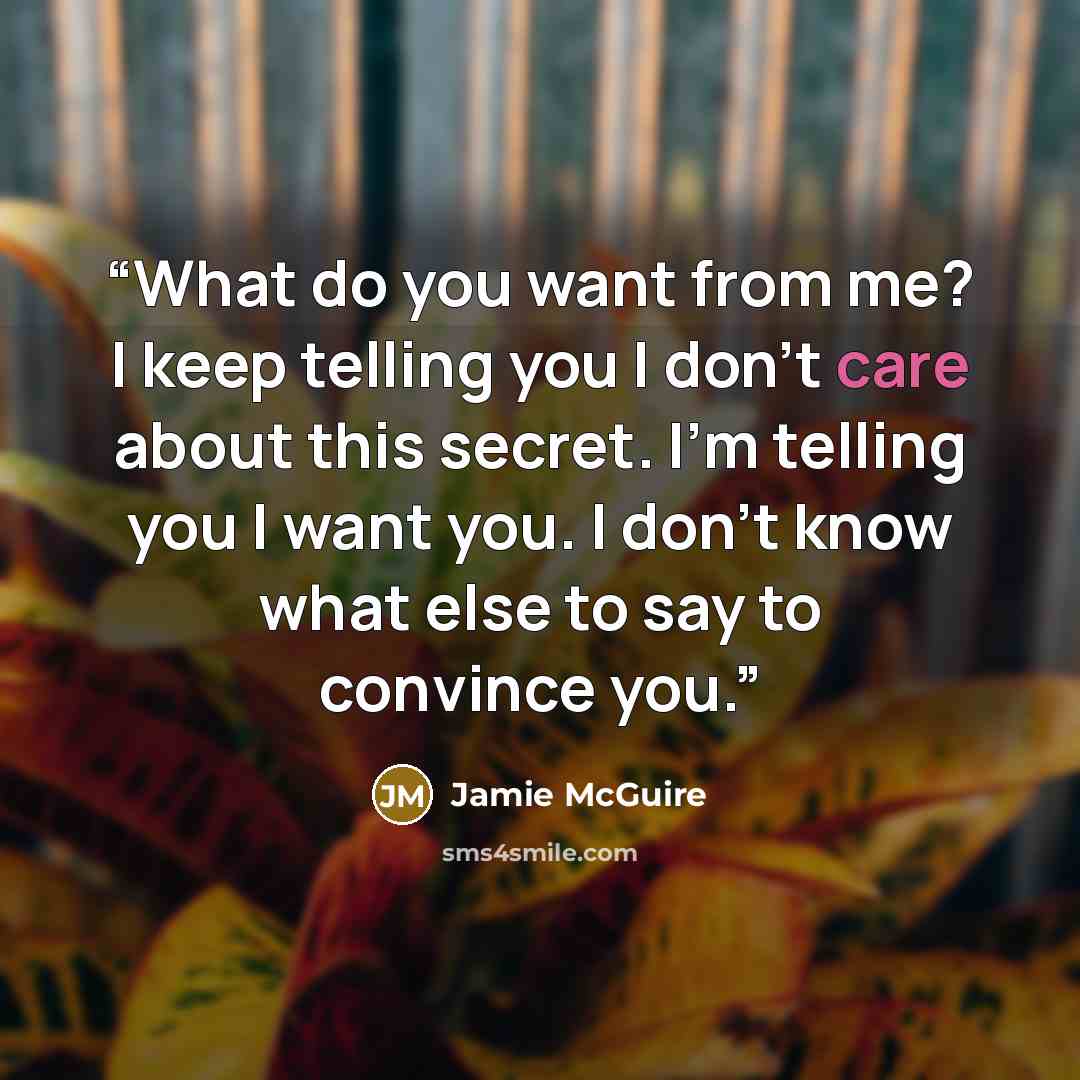 “What do you want from me? I keep telling you I don’t care about this secret. I’m telling you I want you. I don’t know what else to say to convince you.” quote by Jamie McGuire