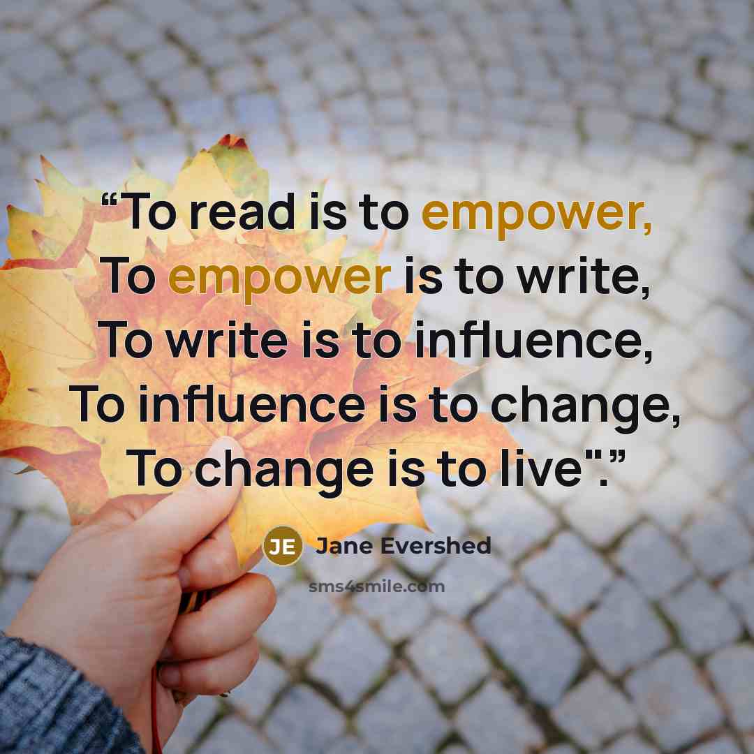 “To read is to empower, To empower is to write, To write is to influence, To influence is to change, To change is to live".” quote by Jane Evershed