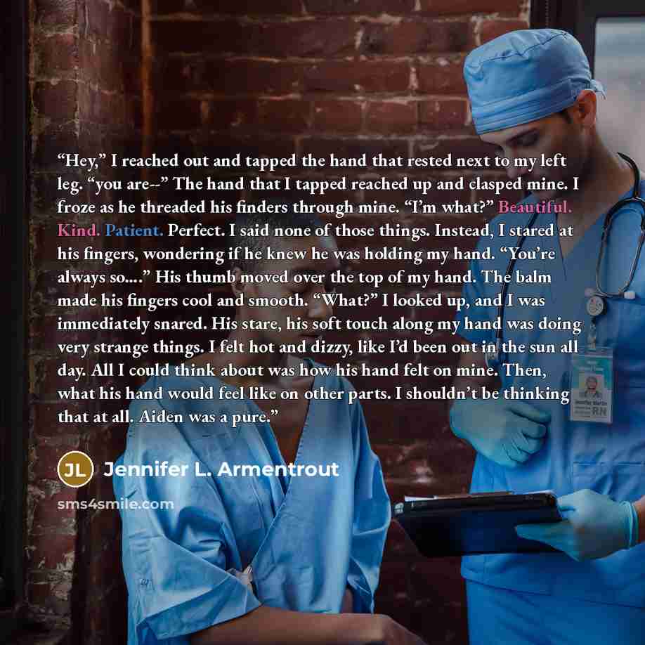 “Hey,” I reached out and tapped the hand that rested next to my left leg. “you are--” The hand that I tapped reached up and clasped mine. I froze as he threaded his finders through mine. “I’m what?” Beautiful. Kind. Patient. Perfect. I said none of those things. Instead, I stared at his fingers…” quote by Jennifer L. Armentrout