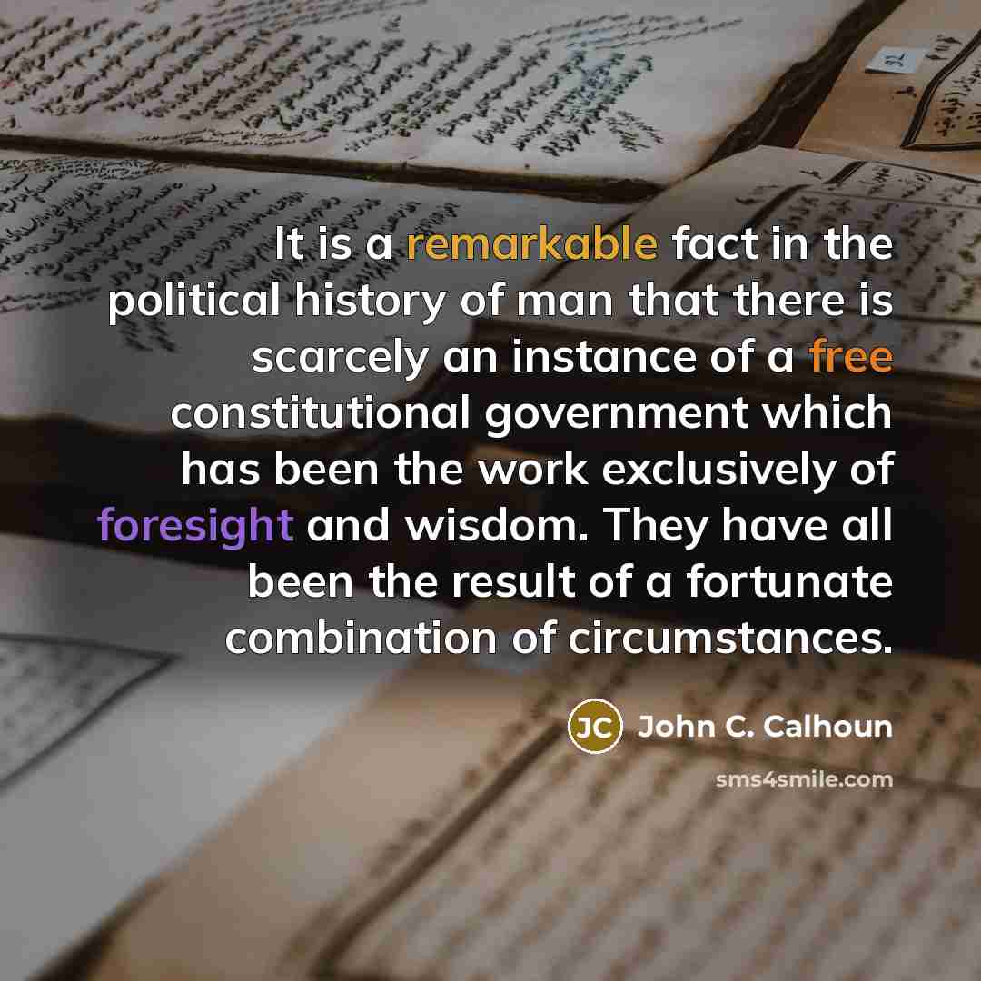 “It is a remarkable fact in the political history of man that there is scarcely an instance of a free constitutional government which has been the work exclusively of foresight and wisdom. They have all been the result of a fortunate combination of circumstances.” quote by John C. Calhoun