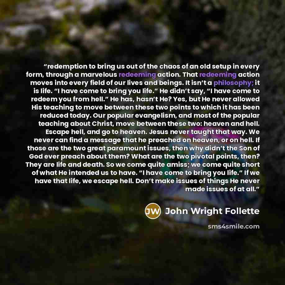 “redemption to bring us out of the chaos of an old setup in every form, through a marvelous redeeming action. That redeeming action moves into every field of our lives and beings. It isn’t a philosophy; it is life. “I have come to bring you life.” He didn’t say, “I have come to redeem you from…” quote by John Wright Follette