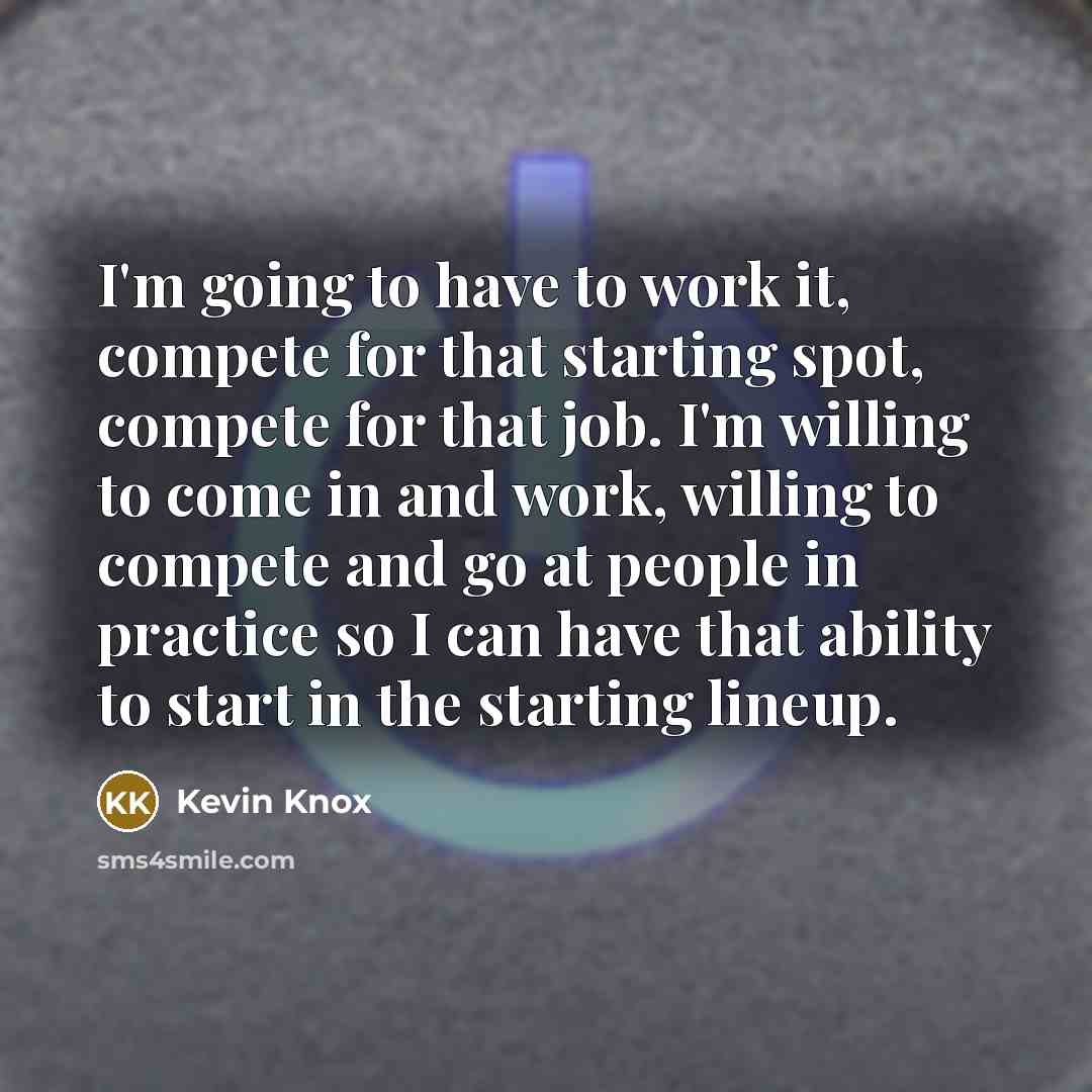 “I'm going to have to work it, compete for that starting spot, compete for that job. I'm willing to come in and work, willing to compete and go at people in practice so I can have that ability to start in the starting lineup.” quote by Kevin Knox