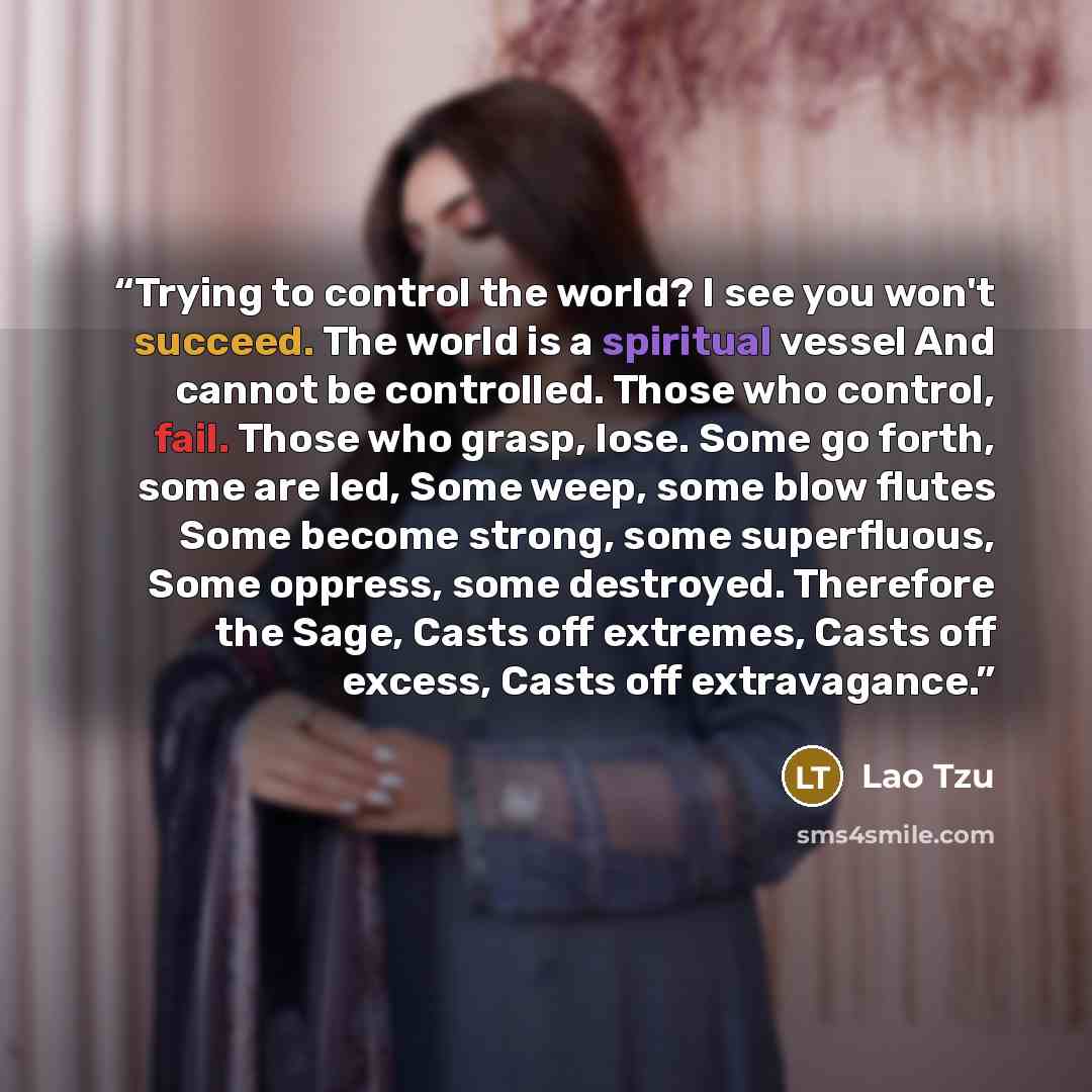 “Trying to control the world? I see you won't succeed. The world is a spiritual vessel And cannot be controlled. Those who control, fail. Those who grasp, lose. Some go forth, some are led, Some weep, some blow flutes Some become strong, some superfluous, Some oppress, some destroyed. Therefore the…” quote by Lao Tzu