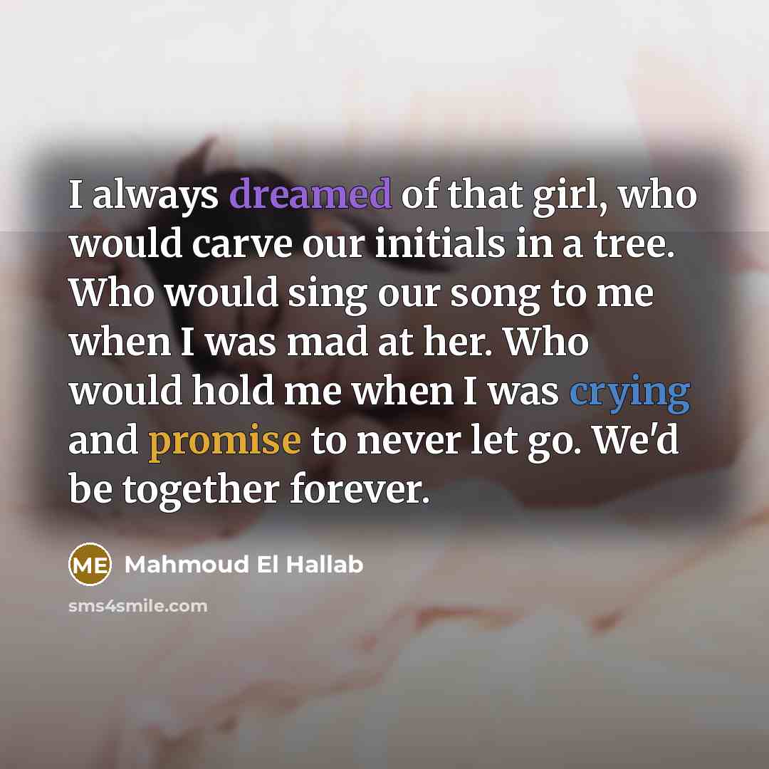 “I always dreamed of that girl, who would carve our initials in a tree. Who would sing our song to me when I was mad at her. Who would hold me when I was crying and promise to never let go. We'd be together forever.” quote by Mahmoud El Hallab