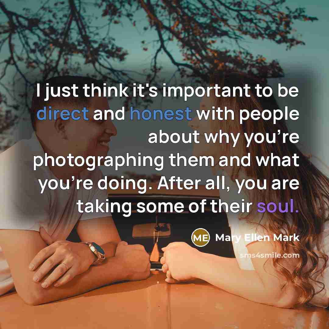“I just think it's important to be direct and honest with people about why you're photographing them and what you're doing. After all, you are taking some of their soul.” quote by Mary Ellen Mark