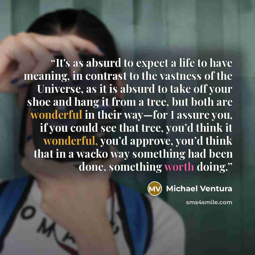 “It's as absurd to expect a life to have meaning, in contrast to the vastness of the Universe, as it is absurd to take off your shoe and hang it from a tree, but both are wonderful in their way—for I assure you, if you could see that tree, you’d think it wonderful, you’d approve, you’d think that…” quote by Michael Ventura