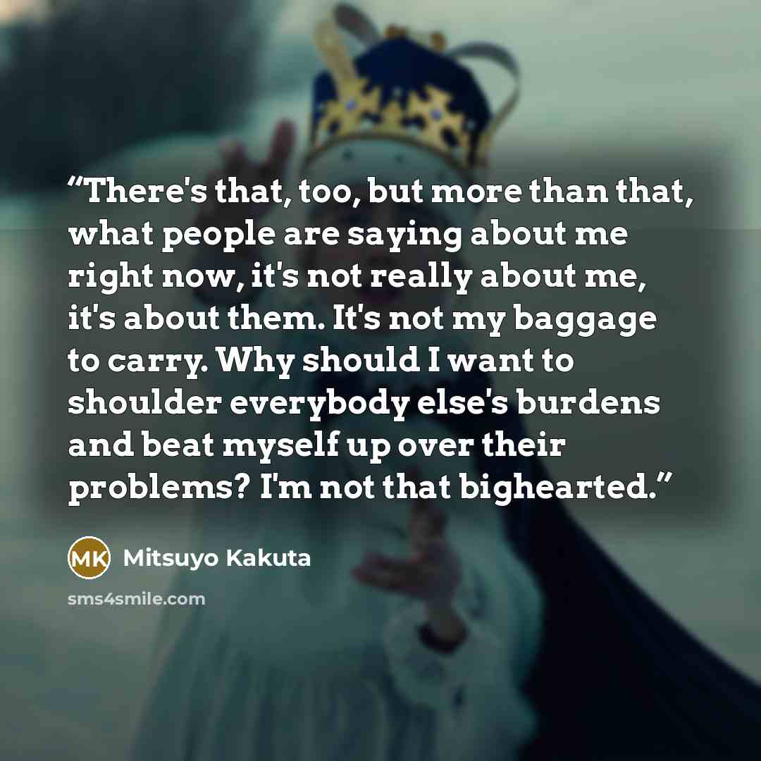 “There's that, too, but more than that, what people are saying about me right now, it's not really about me, it's about them. It's not my baggage to carry. Why should I want to shoulder everybody else's burdens and beat myself up over their problems? I'm not that bighearted.” quote by Mitsuyo Kakuta