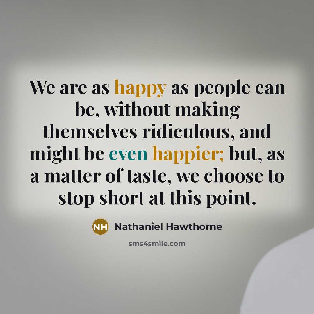 “We are as happy as people can be, without making themselves ridiculous, and might be even happier; but, as a matter of taste, we choose to stop short at this point.” quote by Nathaniel Hawthorne