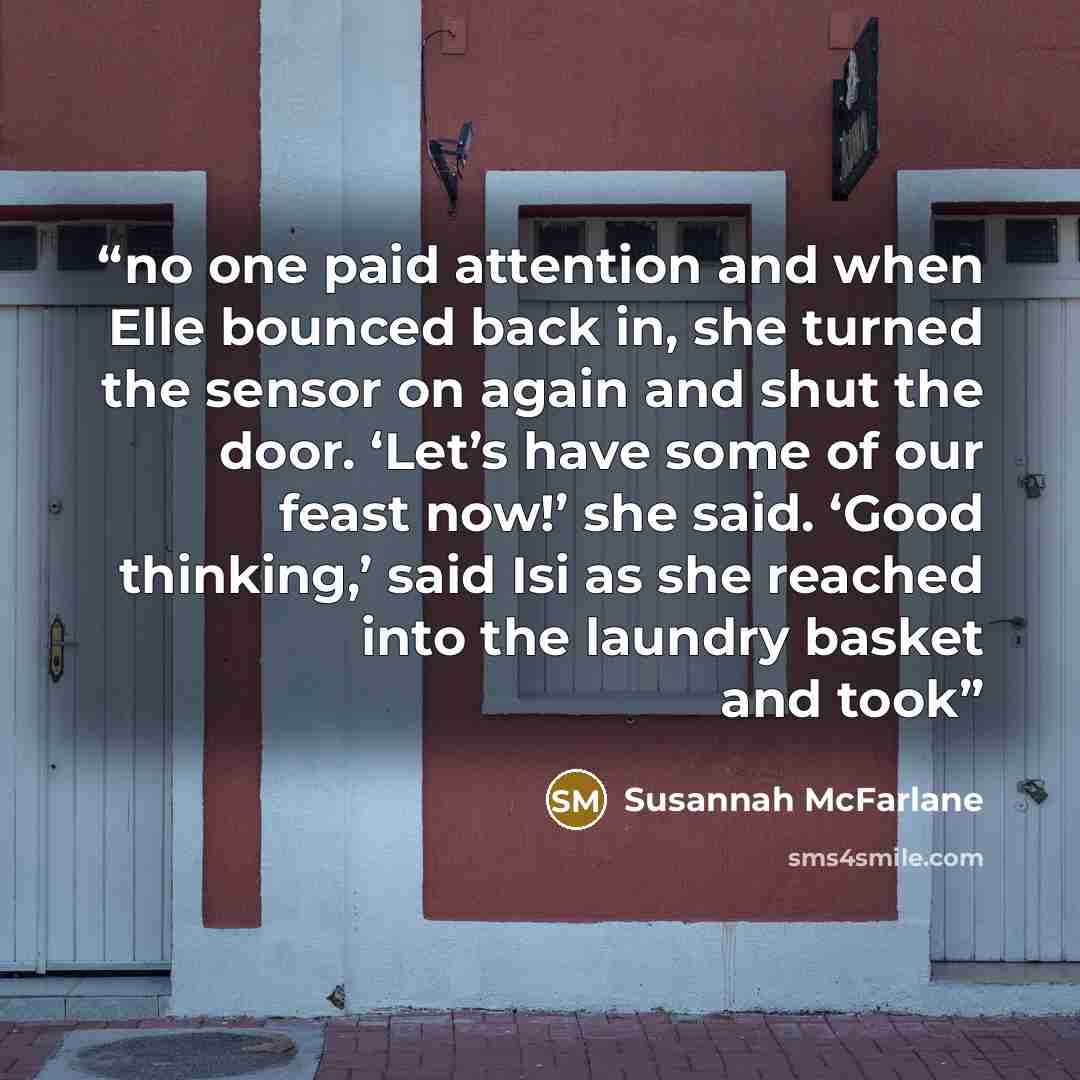 “no one paid attention and when Elle bounced back in, she turned the sensor on again and shut the door. ‘Let’s have some of our feast now!’ she said. ‘Good thinking,’ said Isi as she reached into the laundry basket and took” quote by Susannah McFarlane