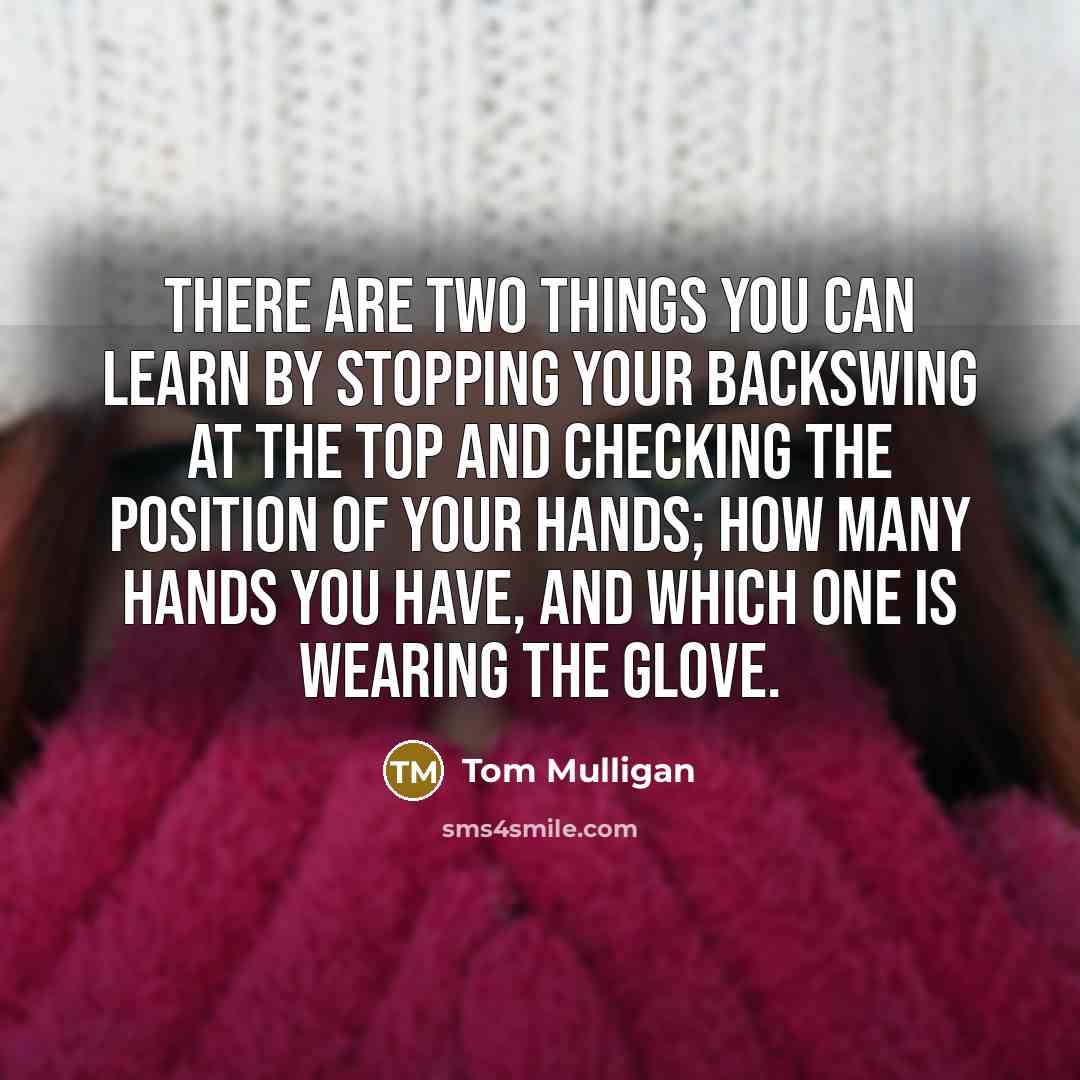“There are two things you can learn by stopping your backswing at the top and checking the position of your hands; how many hands you have, and which one is wearing the glove.” quote by Tom Mulligan