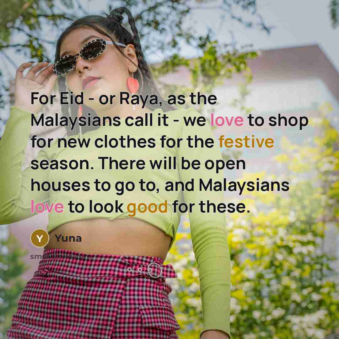 “For Eid - or Raya, as the Malaysians call it - we love to shop for new clothes for the festive season. There will be open houses to go to, and Malaysians love to look good for these.” quote by Yuna