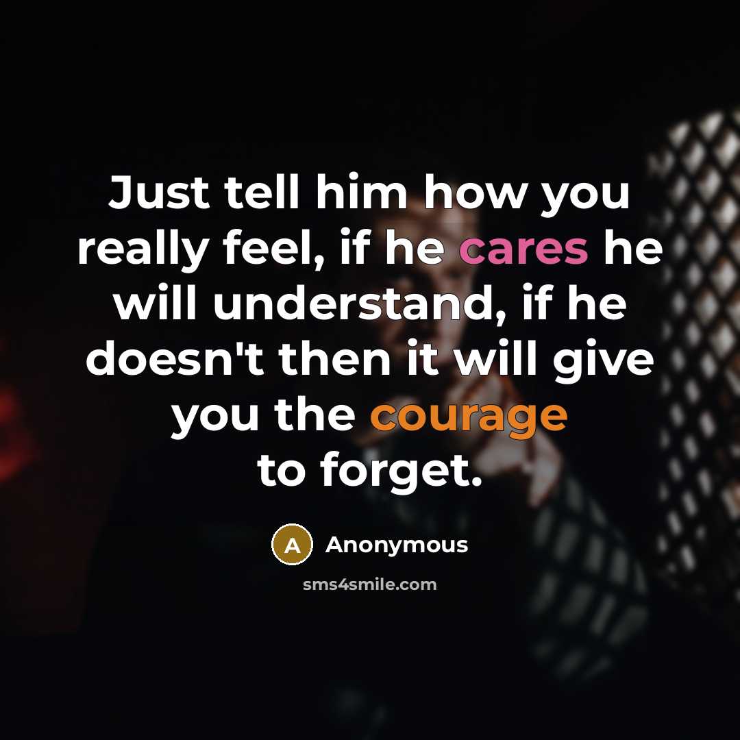 “Just tell him how you really feel, if he cares he will understand, if he doesn't then it will give you the courage to forget.” quote by Anonymous