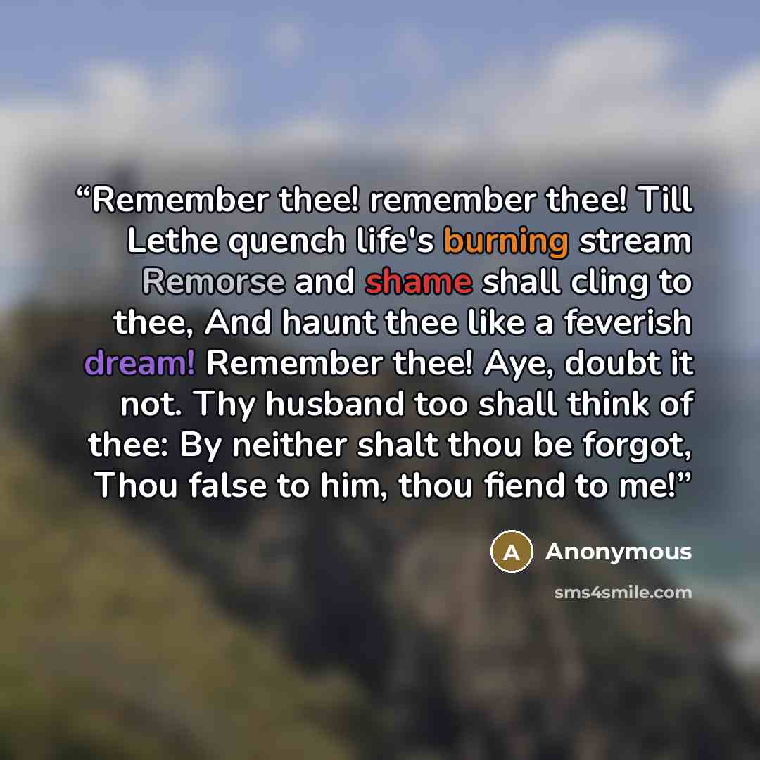 “Remember thee! remember thee! Till Lethe quench life's burning stream Remorse and shame shall cling to thee, And haunt thee like a feverish dream! Remember thee! Aye, doubt it not. Thy husband too shall think of thee: By neither shalt thou be forgot, Thou false to him, thou fiend to me!” quote by Anonymous