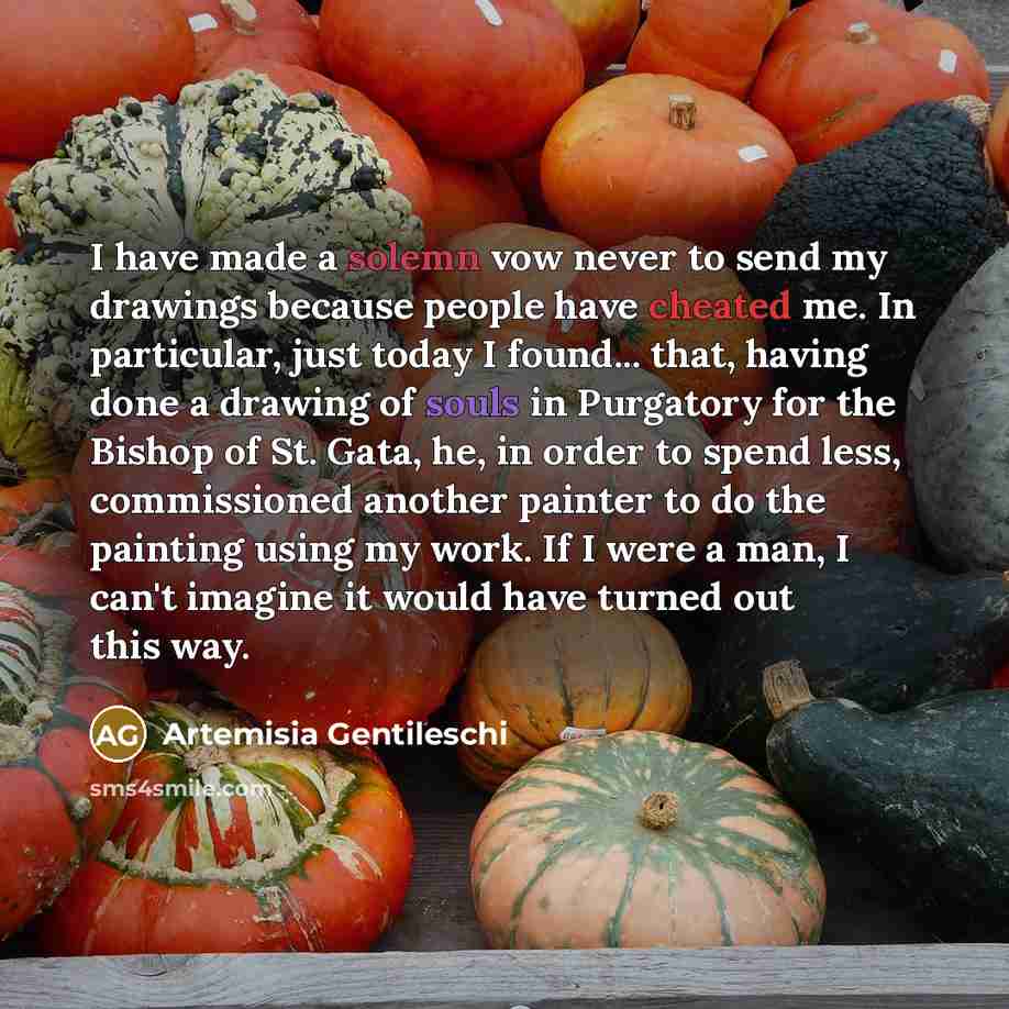 “I have made a solemn vow never to send my drawings because people have cheated me. In particular, just today I found... that, having done a drawing of souls in Purgatory for the Bishop of St. Gata, he, in order to spend less, commissioned another painter to do the painting using my work. If I were…” quote by Artemisia Gentileschi