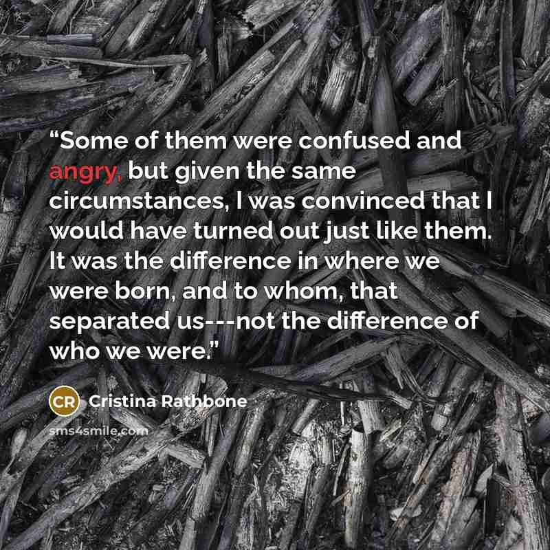 “Some of them were confused and angry, but given the same circumstances, I was convinced that I would have turned out just like them. It was the difference in where we were born, and to whom, that separated us---not the difference of who we were.” quote by Cristina Rathbone